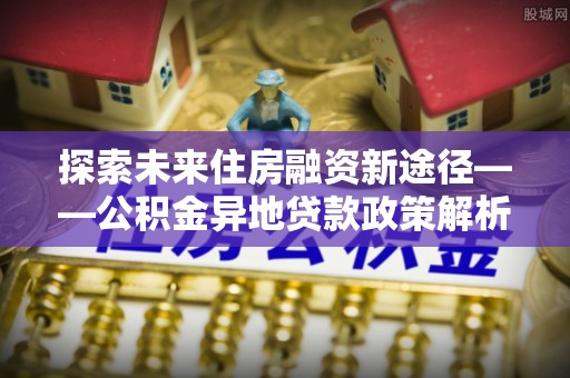 高树探索未来住房融资新途径——公积金异地贷款政策解析与实践
