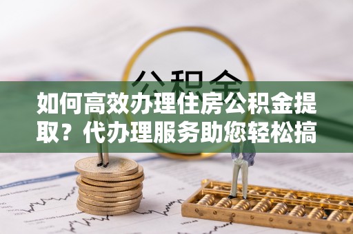 高树如何高效办理住房公积金提取？代办理服务助您轻松搞定