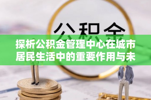 高树探析公积金管理中心在城市居民生活中的重要作用与未来发展趋势