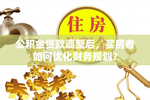 高树公积金贷款调整后，买房者如何优化财务规划？