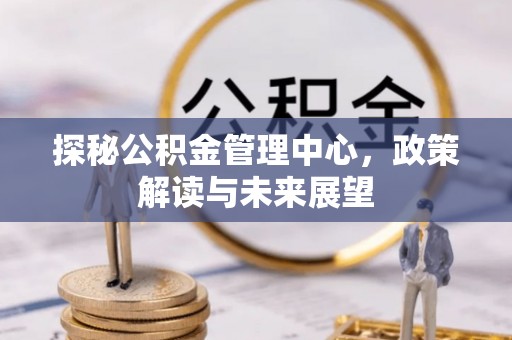 高树探秘公积金管理中心，政策解读与未来展望