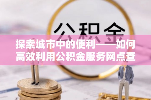 高树探索城市中的便利——如何高效利用公积金服务网点查询功能