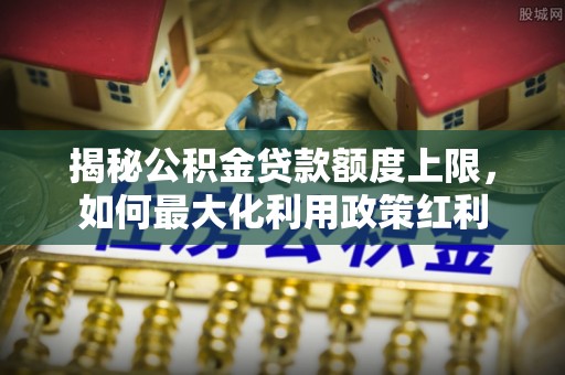 高树揭秘公积金贷款额度上限，如何最大化利用政策红利